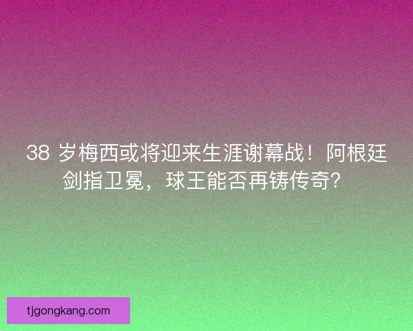 38 岁梅西或将迎来生涯谢幕战！阿根廷剑指卫冕，球王能否再铸传奇？