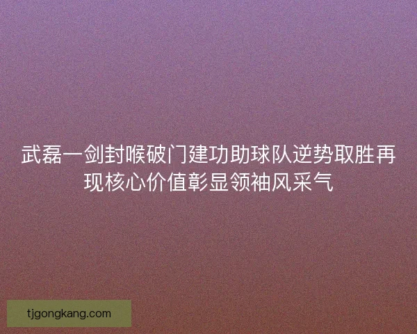 武磊一剑封喉破门建功助球队逆势取胜再现核心价值彰显领袖风采气