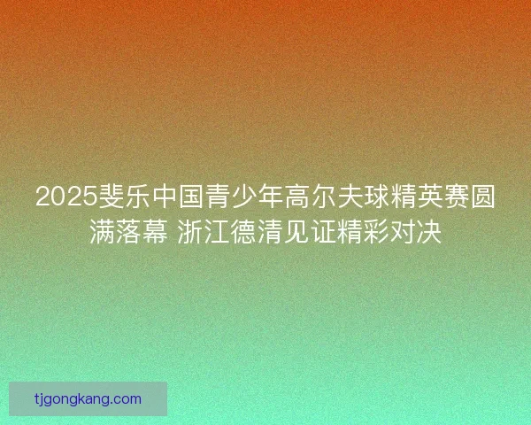 2025斐乐中国青少年高尔夫球精英赛圆满落幕 浙江德清见证精彩对决