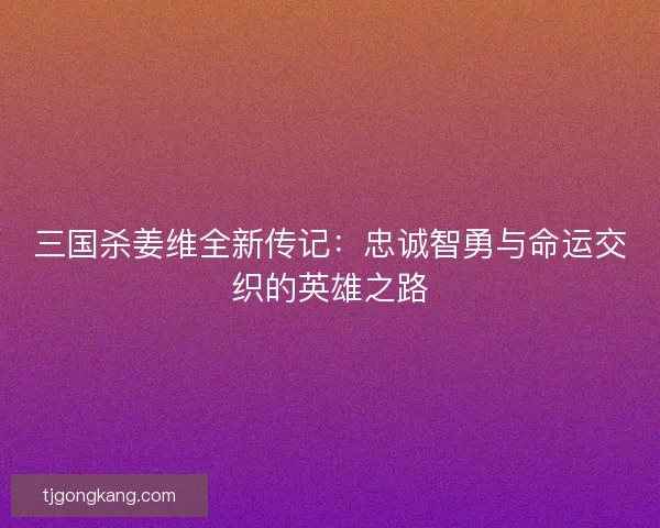 三国杀姜维全新传记：忠诚智勇与命运交织的英雄之路