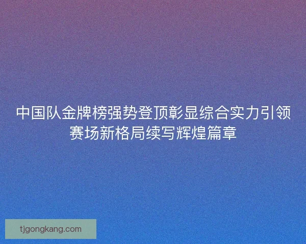 中国队金牌榜强势登顶彰显综合实力引领赛场新格局续写辉煌篇章