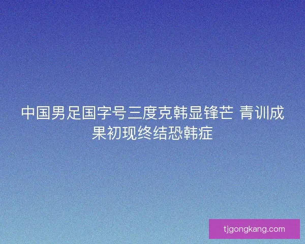 中国男足国字号三度克韩显锋芒 青训成果初现终结恐韩症