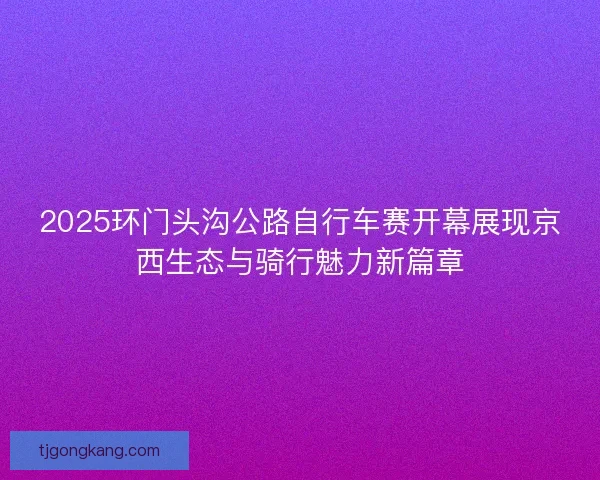 2025环门头沟公路自行车赛开幕展现京西生态与骑行魅力新篇章