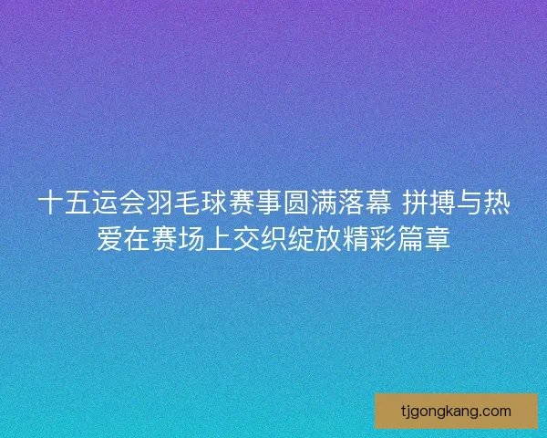 十五运会羽毛球赛事圆满落幕 拼搏与热爱在赛场上交织绽放精彩篇章