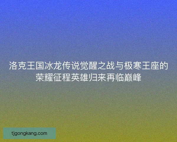 洛克王国冰龙传说觉醒之战与极寒王座的荣耀征程英雄归来再临巅峰