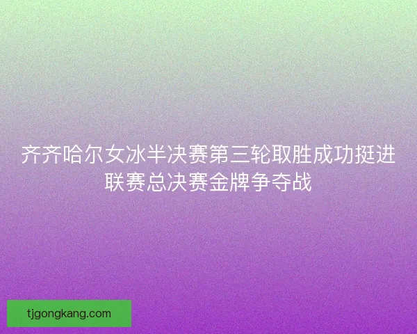 齐齐哈尔女冰半决赛第三轮取胜成功挺进联赛总决赛金牌争夺战