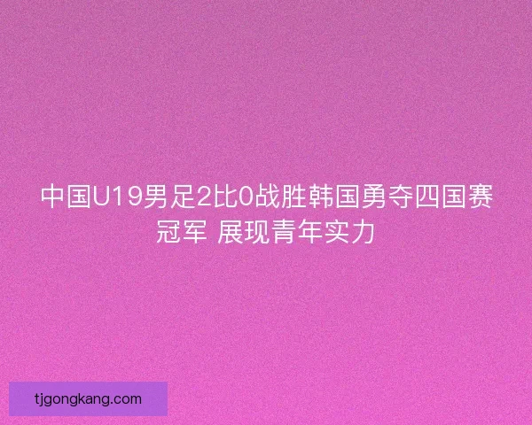 中国U19男足2比0战胜韩国勇夺四国赛冠军 展现青年实力 中国U19男足2比0战胜韩国勇夺四国赛冠军 展现青年实力