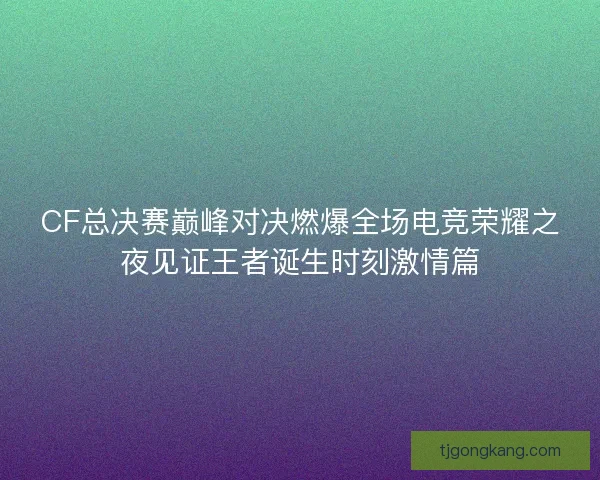 CF总决赛巅峰对决燃爆全场电竞荣耀之夜见证王者诞生时刻激情篇 CF总决赛巅峰对决燃爆全场电竞荣耀之夜见证王者诞生时刻激情篇