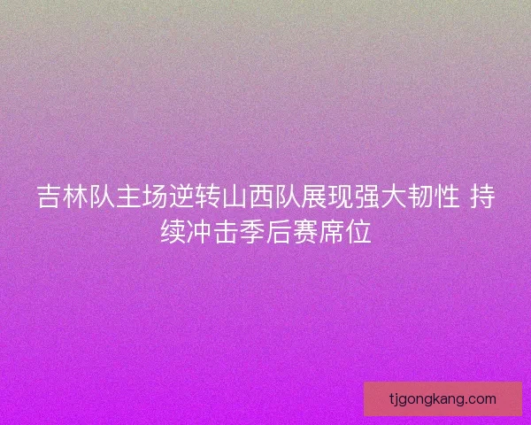 吉林队主场逆转山西队展现强大韧性 持续冲击季后赛席位 吉林队主场逆转山西队展现强大韧性 持续冲击季后赛席位