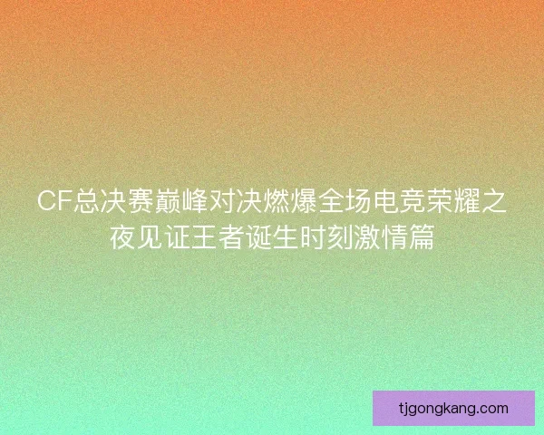 CF总决赛巅峰对决燃爆全场电竞荣耀之夜见证王者诞生时刻激情篇