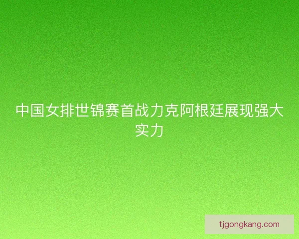 中国女排世锦赛首战力克阿根廷展现强大实力