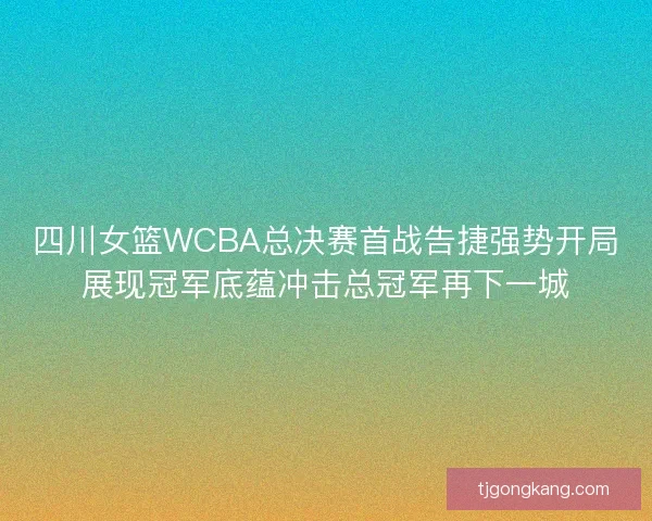四川女篮WCBA总决赛首战告捷强势开局展现冠军底蕴冲击总冠军再下一城