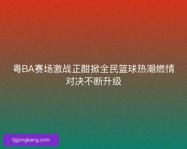 粤BA赛场激战正酣掀全民篮球热潮燃情对决不断升级 粤BA赛场激战正酣掀全民篮球热潮燃情对决不断升级