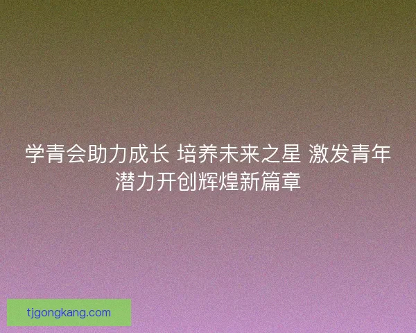 学青会助力成长 培养未来之星 激发青年潜力开创辉煌新篇章