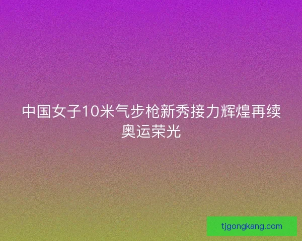 中国女子10米气步枪新秀接力辉煌再续奥运荣光