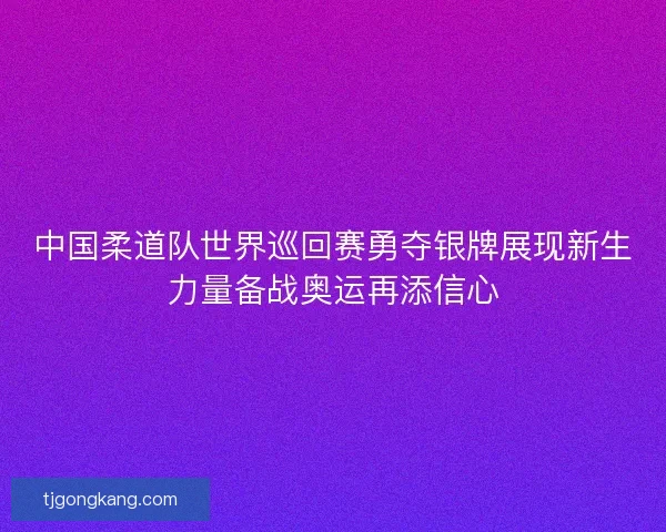 中国柔道队世界巡回赛勇夺银牌展现新生力量备战奥运再添信心
