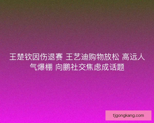 王楚钦因伤退赛 王艺迪购物放松 高远人气爆棚 向鹏社交焦虑成话题 王楚钦因伤退赛 王艺迪购物放松 高远人气爆棚 向鹏社交焦虑成话题