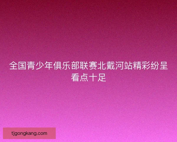全国青少年俱乐部联赛北戴河站精彩纷呈看点十足 全国青少年俱乐部联赛北戴河站精彩纷呈看点十足